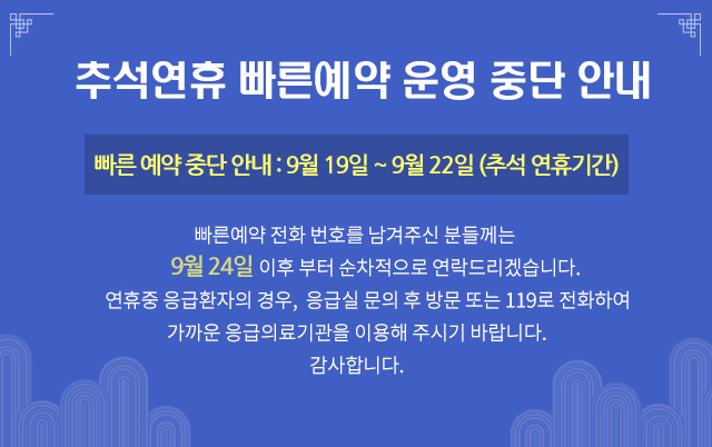 추석연휴기간 빠른예약 운영 중단 안내. 빠른 예약 중단 안내 : 9월 19일 ~ 9월 22일(추석연휴기간) 빠른예약에 전화 번호를 남겨주신 분들께는 9월24일 이후 부터 순차적으로 연락드리겠습니다. 추석연휴 응급환자의 경우 응급실 문의 후 방문하여 주시거나 119로 전화하여 가까운 응급의료기관을 이용하여 주시기 바랍니다. 감사합니다.