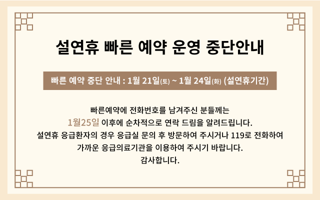 설연휴 빠른 예약 운영 중단안내 - 빠른 예약 중단 안내 : 1월 21일(토) ~ 1월 24일(화) (설연휴기간) 빠른예약에 전화번호를 남겨주신 분들께는 1월 25일 이후에 순차적으로 연락 드림을 알려드립니다. 설연휴 응급환자의 경우 응급실 문의 후 방문하여 주시거나 119로 전화하여 가까운 응급의료기관을 이용하여 주시기 바랍니다. 감사합니다.