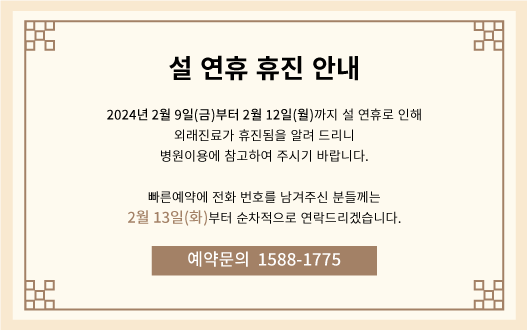 설 연휴 휴진 안내 2024년 2월 9일(금)부터 2월 12일(월)까지 설 연휴로 인해 외래진료가 휴진됨을 알려 드리니 병원이용에 참고하여 주시기 바랍니다. 빠른예약에 전화 번호를 남겨주신 분들께는 2월 13일(화)부터 순차적으로 연락드리겠습니다. 예약문의 1588-1775