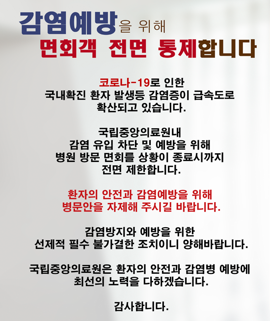 코로나-19로 인한 국내 확진 환자 발생등감영증이 급속도로 확산되고 있습니다. 국립중앙의료원내 감염 유입 차단 및 예방을 위해 병원 방문 면회를 상황이 종료시까지 전문 제한합니다. 환자의 안전과 감염예방을 위해 병문안을 자제해 주시길 바랍니다. 감염방지와 예방을 위한 선제적 필수 불가결한 조치이니 양해바랍니다. 국립중앙의료원은 환자의 안전과 감염병 예방에 최선의 노력을 다하겠습니다. 감사합니다.